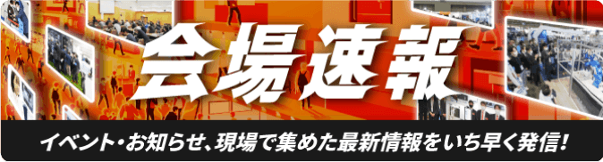 会場速報[イベント・お知らせ、現場で集めた最新情報をいち早く発信！]