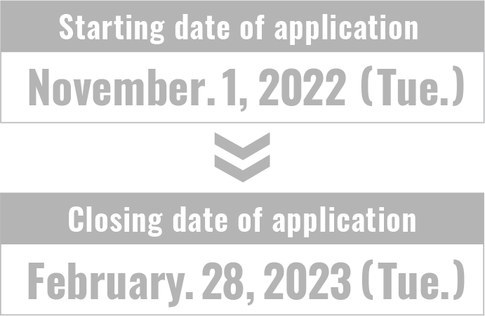 【Starting date of application】November 1, 2022 (Tue.) 【Closing date of application】February 28, 2023 (Tue.)